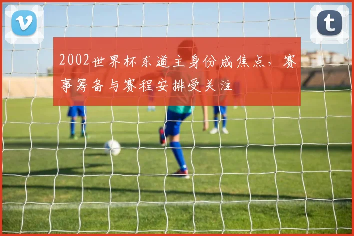 2002世界杯东道主身份成焦点,赛事筹备与赛程安排受关注