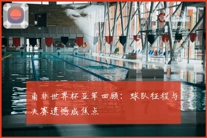 南非世界杯亚军回顾:球队征程与决赛遗憾成焦点
