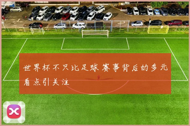 世界杯不只比足球 赛事背后的多元看点引关注