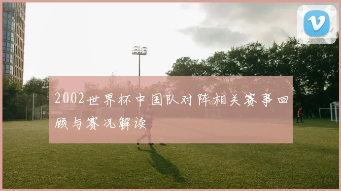 2002世界杯中国队对阵相关赛事回顾与赛况解读